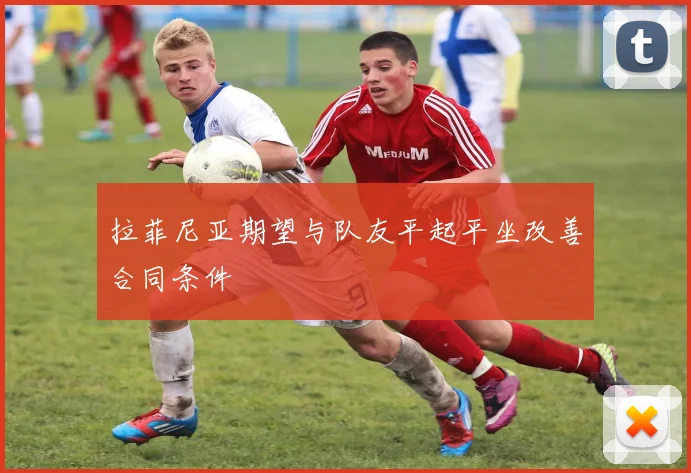 拉菲尼亚期望与队友平起平坐改善合同条件