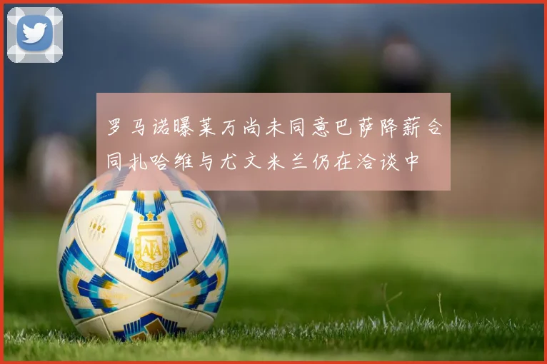 罗马诺曝莱万尚未同意巴萨降薪合同扎哈维与尤文米兰仍在洽谈中