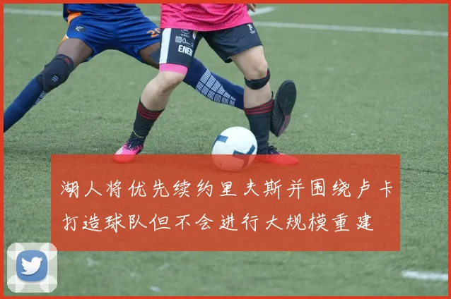 湖人将优先续约里夫斯并围绕卢卡打造球队但不会进行大规模重建