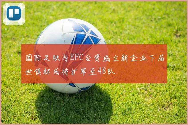 国际足联与EFC合资成立新企业下届世俱杯或将扩军至48队