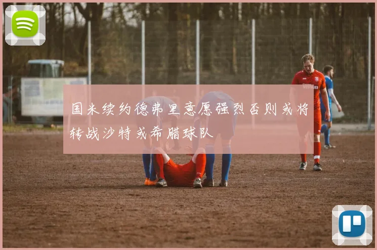 国米续约德弗里意愿强烈否则或将转战沙特或希腊球队