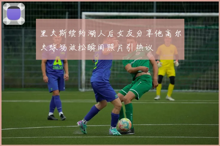 里夫斯续约湖人后女友分享他高尔夫球场放松瞬间照片引热议