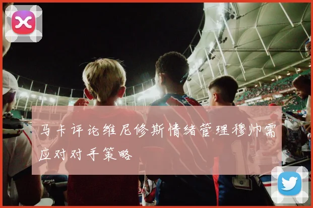 马卡评论维尼修斯情绪管理穆帅需应对对手策略