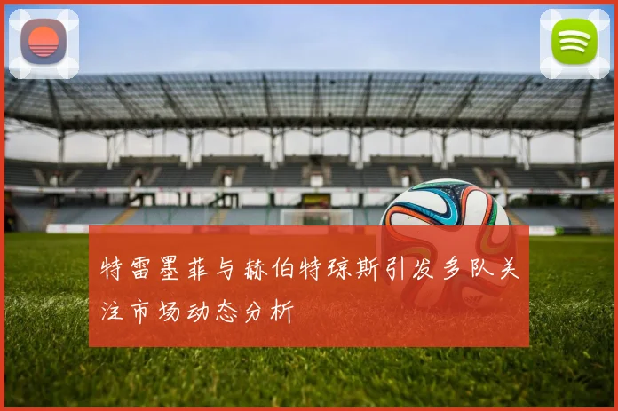 特雷墨菲与赫伯特琼斯引发多队关注市场动态分析