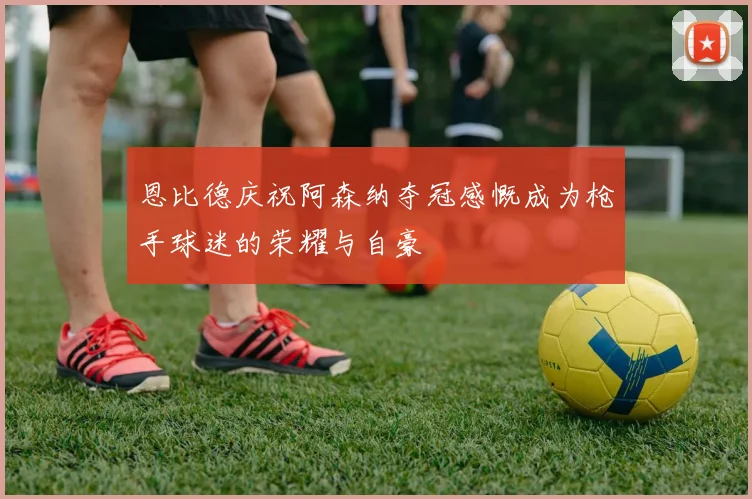 恩比德庆祝阿森纳夺冠感慨成为枪手球迷的荣耀与自豪