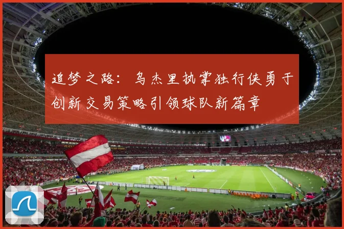 追梦之路：乌杰里执掌独行侠勇于创新交易策略引领球队新篇章