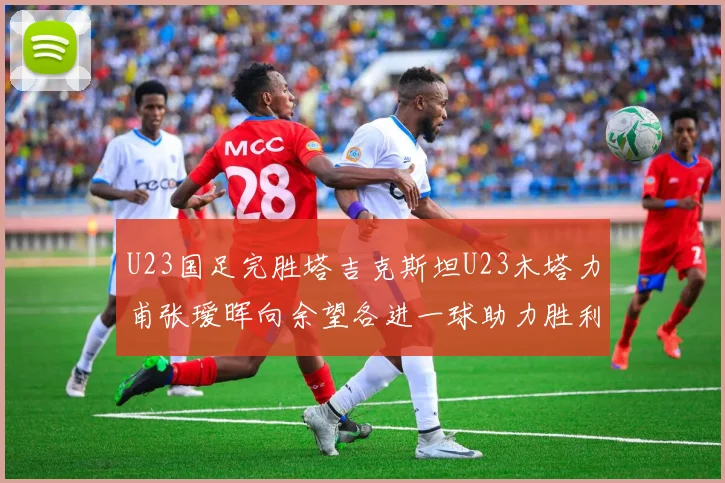 U23国足完胜塔吉克斯坦U23木塔力甫张瑷晖向余望各进一球助力胜利