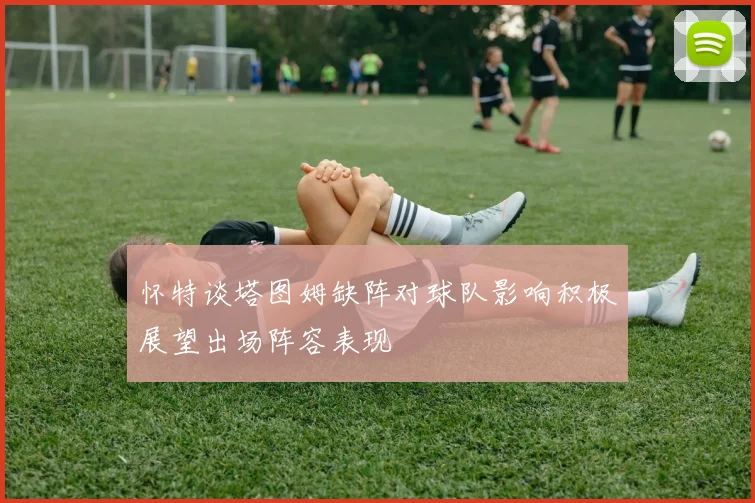 怀特谈塔图姆缺阵对球队影响积极展望出场阵容表现