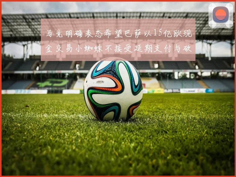 马竞明确表态希望巴萨以15亿欧现金交易小蜘蛛不接受延期支付与砍价