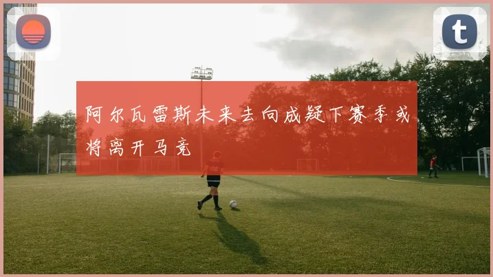 阿尔瓦雷斯未来去向成疑下赛季或将离开马竞
