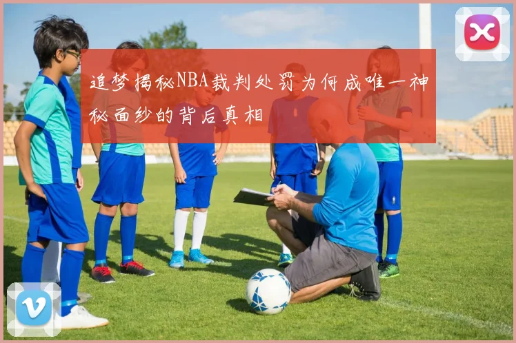 追梦揭秘NBA裁判处罚为何成唯一神秘面纱的背后真相