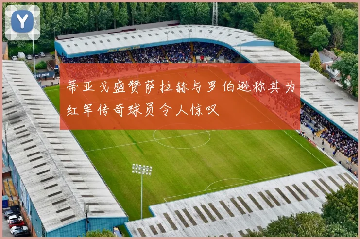 蒂亚戈盛赞萨拉赫与罗伯逊称其为红军传奇球员令人惊叹