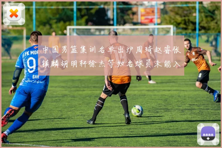 中国男篮集训名单出炉周琦赵睿张镇麟胡明轩徐杰等知名球员未能入选