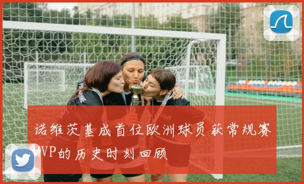 诺维茨基成首位欧洲球员获常规赛MVP的历史时刻回顾