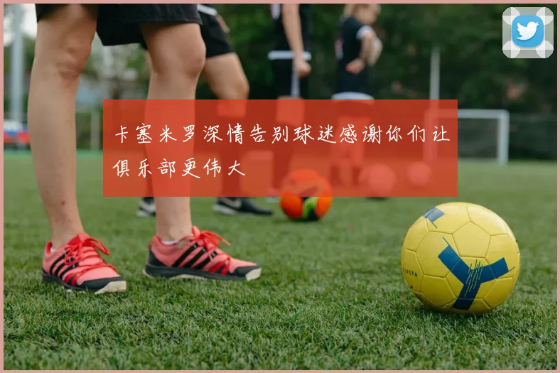 卡塞米罗深情告别球迷感谢你们让俱乐部更伟大