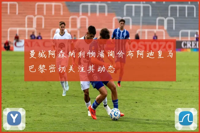 曼城阿森纳利物浦询价布阿迪皇马巴黎密切关注其动态